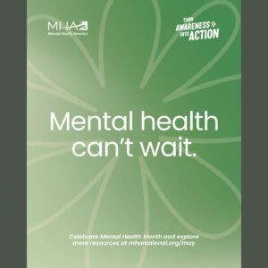 re graphic with light green background and narrow dark gray bars on the left and right. Outline of a flower with eight petals. There’s large white text in the center of the flower — “Mental health can’t wait.” In the top left corner, there’s a small white logo for Mental Health America. In the top right corner, there’s small white text — “Turn Awareness into Action.” Toward the bottom of the graphic, in small white text — “Celebrate Mental Health Month and explore more resources at mhanational.org/may”